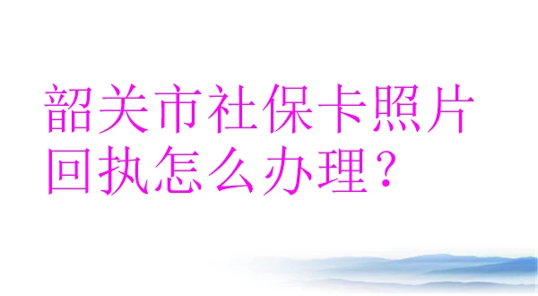 韶关市社保卡照片回执怎么办理