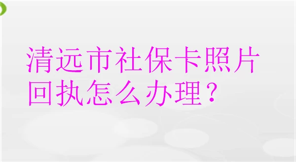 清远市社保卡照片回执怎么办理