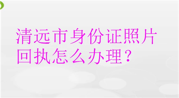 清远市身份证照片回执怎么办理？