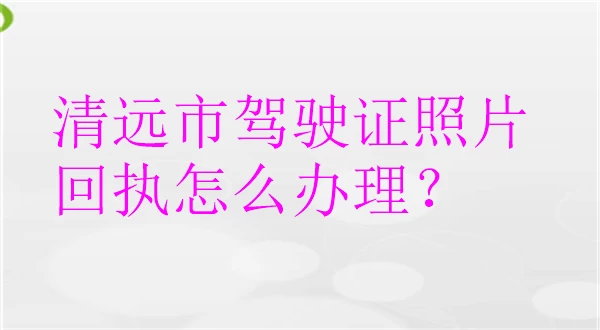 清远市驾驶证照片回执怎么办理？