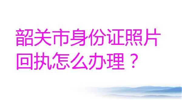 韶关市身份证照片回执怎么办理？