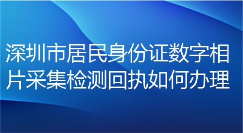 深圳市居民身份证数字相片采集检测回执如何办理？