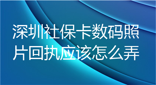 深圳社保卡数码照片回执应该怎么弄