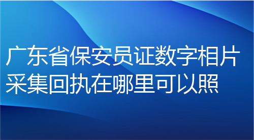 广东省保安员证数字照片采集回执在哪里可以照