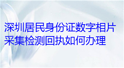 深圳居民身份证数字相片采集检测回执如何办理