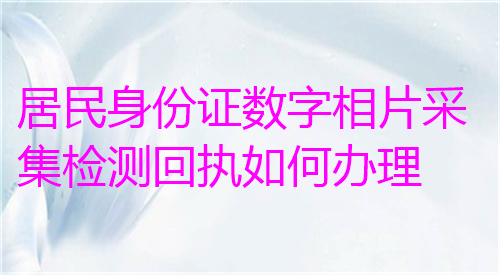 居民身份证数字相片采集检测回执如何办理