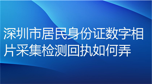 深圳市居民身份证数字相片采集检测回执如何弄