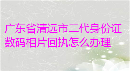 广东省清远市二代身份证数码相片回执怎么办理