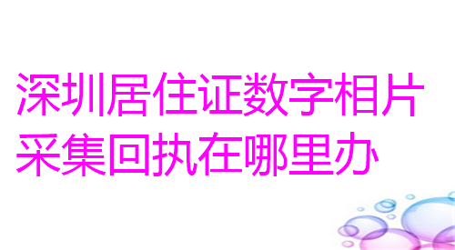 深圳居住证数字相片采集回执在哪里办