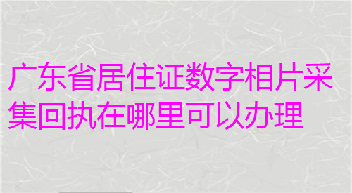 广东省居住证数字相片采集回执在哪里可以办理