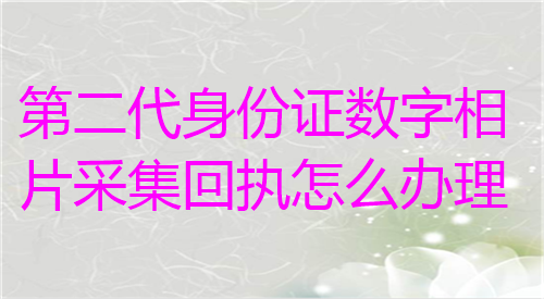 第二代身份证数字相片采集回执怎么办理