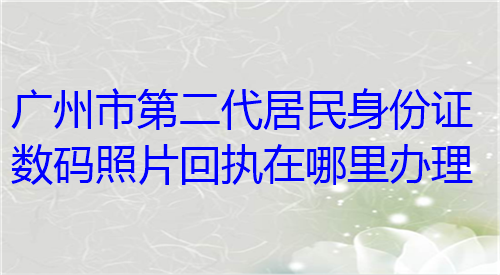 广州市第二代居民身份证数码照片回执在哪里办理