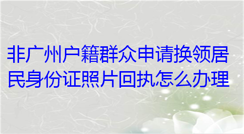 非广州户籍群众申请换领居民身份证照片回执怎么办理