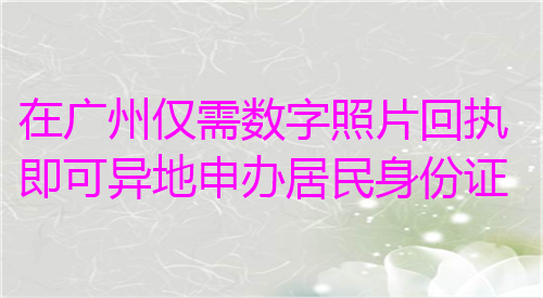 在广州仅需数字照片回执即可异地申办居民身份证