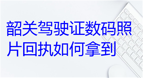 韶关驾驶证数码照片回执如何拿到