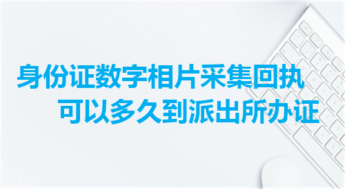 身份证数字相片采集回执可以多久到派出所办证