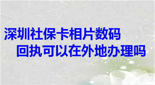 深圳社保卡相片数码回执可以在外地办理吗